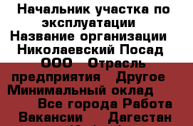 Начальник участка по эксплуатации › Название организации ­ Николаевский Посад, ООО › Отрасль предприятия ­ Другое › Минимальный оклад ­ 40 000 - Все города Работа » Вакансии   . Дагестан респ.,Избербаш г.